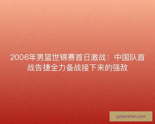 2006年男篮世锦赛首日激战：中国队首战告捷全力备战接下来的强敌