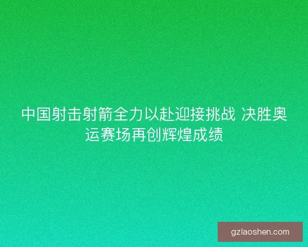 中国射击射箭全力以赴迎接挑战 决胜奥运赛场再创辉煌成绩
