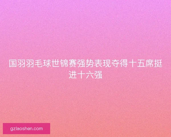 国羽羽毛球世锦赛强势表现夺得十五席挺进十六强