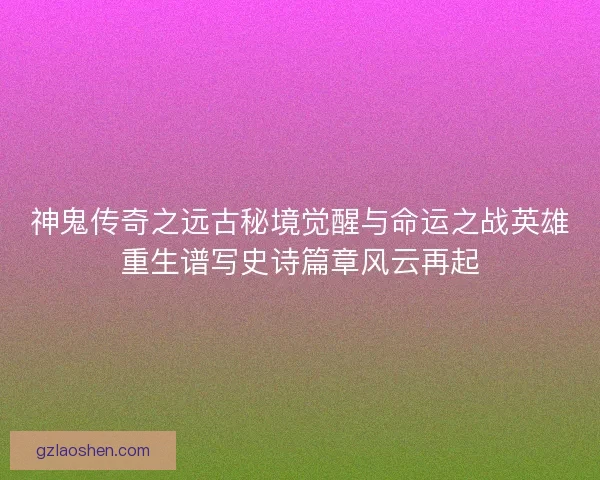 神鬼传奇之远古秘境觉醒与命运之战英雄重生谱写史诗篇章风云再起