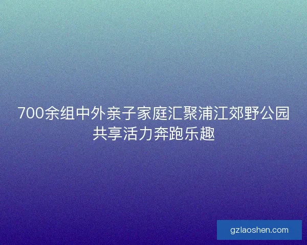 700余组中外亲子家庭汇聚浦江郊野公园共享活力奔跑乐趣