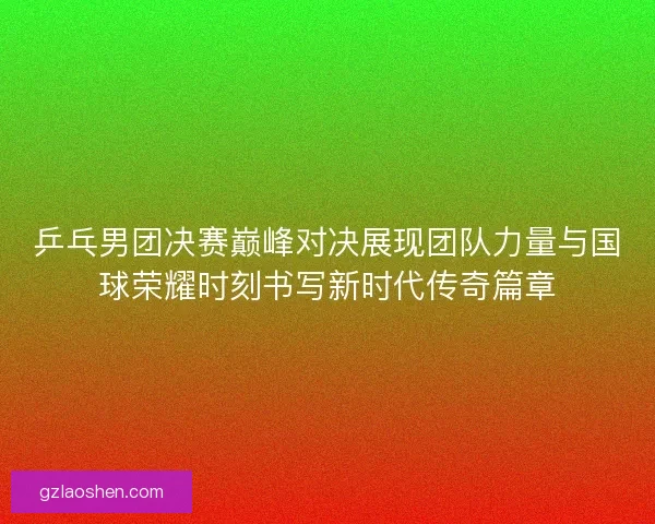 乒乓男团决赛巅峰对决展现团队力量与国球荣耀时刻书写新时代传奇篇章