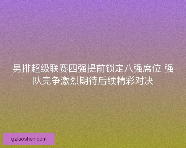 男排超级联赛四强提前锁定八强席位 强队竞争激烈期待后续精彩对决