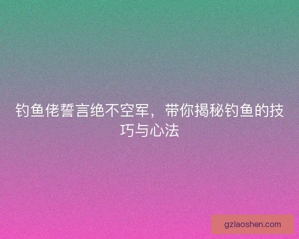 钓鱼佬誓言绝不空军,带你揭秘钓鱼的技巧与心法 钓鱼佬誓言绝不空军,带你揭秘钓鱼的技巧与心法