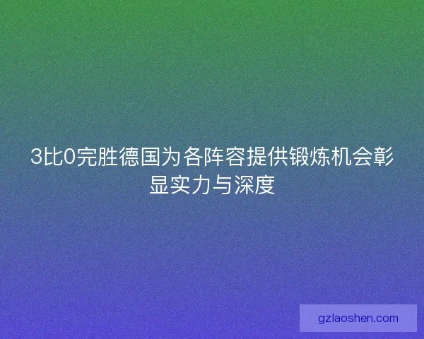 3比0完胜德国为各阵容提供锻炼机会彰显实力与深度