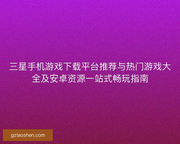 三星手机游戏下载平台推荐与热门游戏大全及安卓资源一站式畅玩指南 三星手机游戏下载平台推荐与热门游戏大全及安卓资源一站式畅玩指南