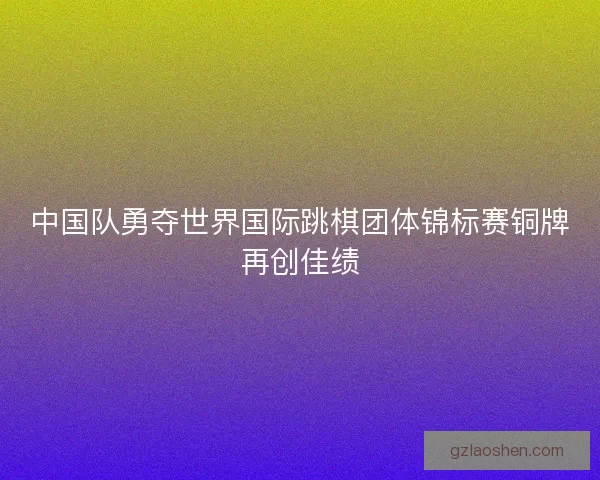 中国队勇夺世界国际跳棋团体锦标赛铜牌再创佳绩 中国队勇夺世界国际跳棋团体锦标赛铜牌再创佳绩