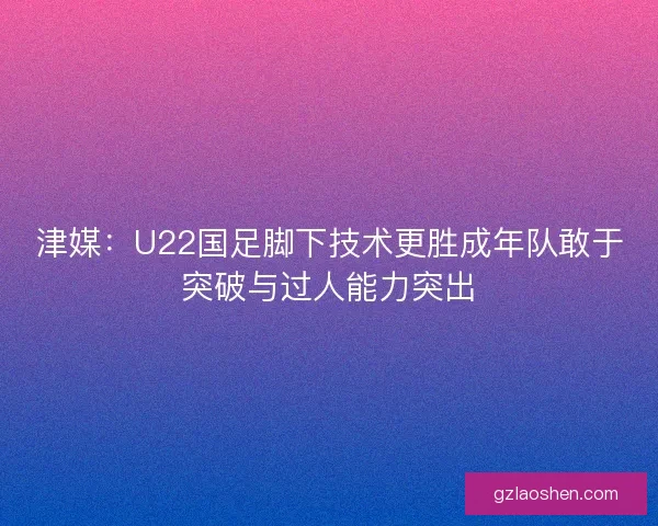 津媒：U22国足脚下技术更胜成年队敢于突破与过人能力突出