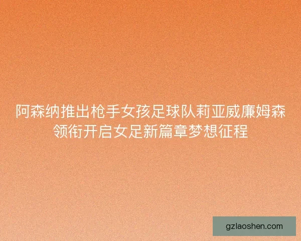 阿森纳推出枪手女孩足球队莉亚威廉姆森领衔开启女足新篇章梦想征程