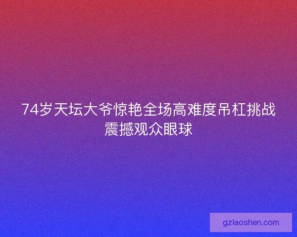 74岁天坛大爷惊艳全场高难度吊杠挑战震撼观众眼球 74岁天坛大爷惊艳全场高难度吊杠挑战震撼观众眼球