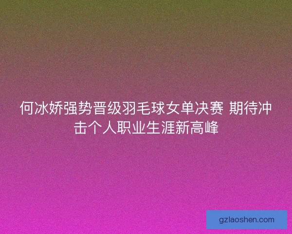 何冰娇强势晋级羽毛球女单决赛 期待冲击个人职业生涯新高峰 何冰娇强势晋级羽毛球女单决赛 期待冲击个人职业生涯新高峰
