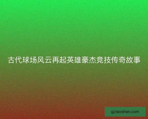 古代球场风云再起英雄豪杰竞技传奇故事 古代球场风云再起英雄豪杰竞技传奇故事