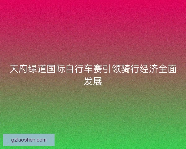 天府绿道国际自行车赛引领骑行经济全面发展 天府绿道国际自行车赛引领骑行经济全面发展