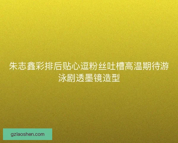 朱志鑫彩排后贴心逗粉丝吐槽高温期待游泳剧透墨镜造型