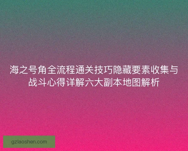 海之号角全流程通关技巧隐藏要素收集与战斗心得详解六大副本地图解析