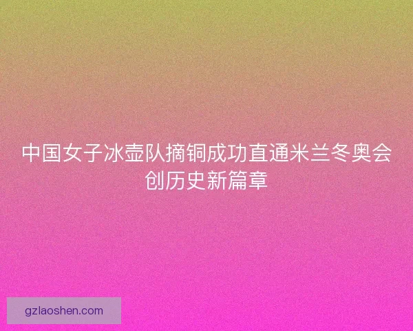 中国女子冰壶队摘铜成功直通米兰冬奥会创历史新篇章