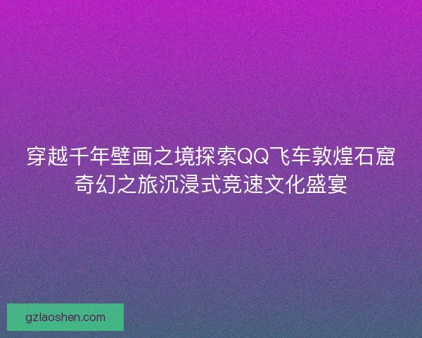穿越千年壁画之境探索QQ飞车敦煌石窟奇幻之旅沉浸式竞速文化盛宴 穿越千年壁画之境探索QQ飞车敦煌石窟奇幻之旅沉浸式竞速文化盛宴