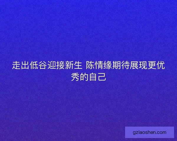 走出低谷迎接新生 陈情缘期待展现更优秀的自己