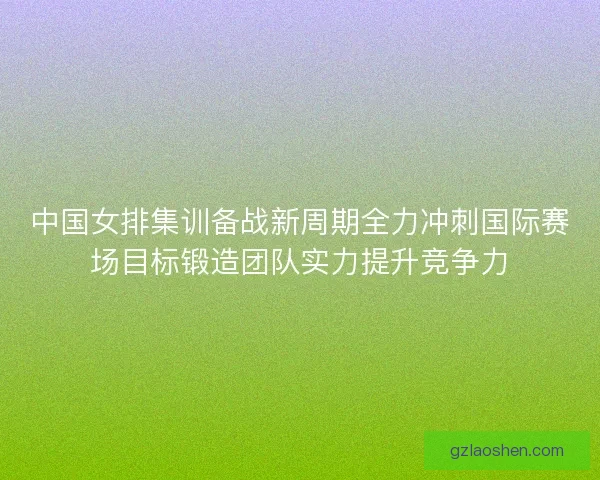 中国女排集训备战新周期全力冲刺国际赛场目标锻造团队实力提升竞争力