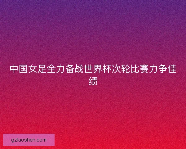 中国女足全力备战世界杯次轮比赛力争佳绩 中国女足全力备战世界杯次轮比赛力争佳绩