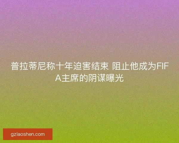 普拉蒂尼称十年迫害结束 阻止他成为FIFA主席的阴谋曝光