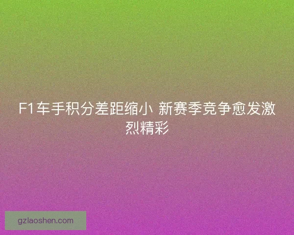 F1车手积分差距缩小 新赛季竞争愈发激烈精彩