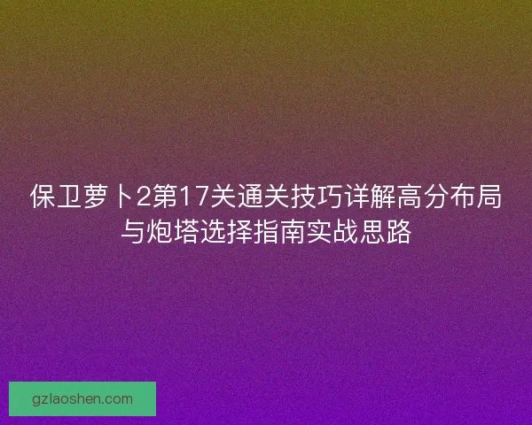 保卫萝卜2第17关通关技巧详解高分布局与炮塔选择指南实战思路 保卫萝卜2第17关通关技巧详解高分布局与炮塔选择指南实战思路