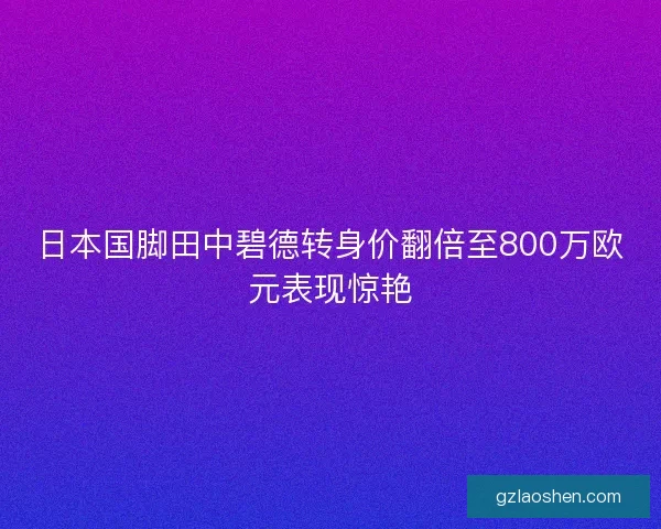 日本国脚田中碧德转身价翻倍至800万欧元表现惊艳 日本国脚田中碧德转身价翻倍至800万欧元表现惊艳