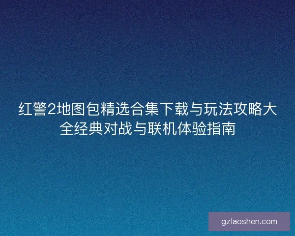 红警2地图包精选合集下载与玩法攻略大全经典对战与联机体验指南 红警2地图包精选合集下载与玩法攻略大全经典对战与联机体验指南