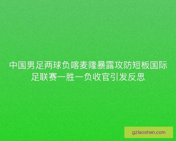 中国男足两球负喀麦隆暴露攻防短板国际足联赛一胜一负收官引发反思 中国男足两球负喀麦隆暴露攻防短板国际足联赛一胜一负收官引发反思